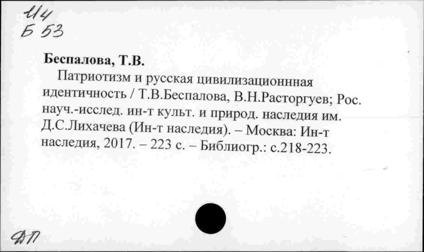 ﻿Беспалова, Т.В.
Патриотизм и русская цивилизационнная идентичность / Т.В.Беспалова, В.Н.Расторгуев; Рос. науч.-исслед. ин-т культ, и природ, наследия им. Д.С.Лихачева (Ин-т наследия). - Москва: Ин-т наследия, 2017. -223 с. - Библиогр.: с.218-223.